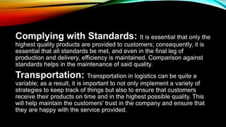 Complying with Standards: It is essential that only the
highest quality products are provided to customers; consequently, it is
essential that all standards be met, and even in the final leg of
production and delivery, efficiency is maintained. Comparison against
standards helps in the maintenance of said quality.
Transportation: Transportation in logistics can be quite a
variable; as a result, it is important to not only implement a variety of
strategies to keep track of things but also to ensure that customers
receive their products on time and in the highest possible quality. This
will help maintain the customers' trust in the company and ensure that
they are happy with the service provided.
 