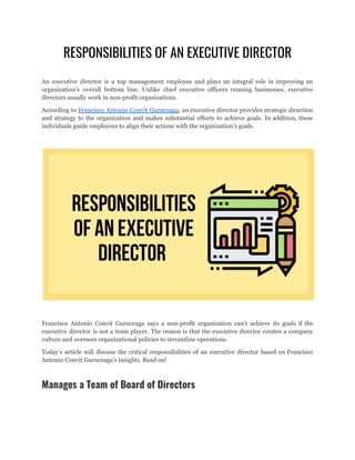 RESPONSIBILITIES OF AN EXECUTIVE DIRECTOR
An executive director is a top management employee and plays an integral role in improving an
organization’s overall bottom line. Unlike chief executive officers running businesses, executive
directors usually work in non-profit organizations.
According to Francisco Antonio Convit Guruceaga, an executive director provides strategic direction
and strategy to the organization and makes substantial efforts to achieve goals. In addition, these
individuals guide employees to align their actions with the organization’s goals.
Francisco Antonio Convit Guruceaga says a non-profit organization can’t achieve its goals if the
executive director is not a team player. The reason is that the executive director creates a company
culture and oversees organizational policies to streamline operations.
Today’s article will discuss the critical responsibilities of an executive director based on Francisco
Antonio Convit Guruceaga’s insights. Read on!
Manages a Team of Board of Directors
 