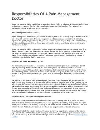 Responsibilities Of A Pain Management
Doctor
A pain management doctor should first be a medical doctor (M.D.) or a Doctor of Osteopathy (D.O.) and
be licensed in wherever the state they are planning to pursue their practice. They generally are
certified by a board which governs their specialty.
A Pain Management Doctor’s Focus
A pain management doctor mainly focuses on your ability to function normally despite the fact that you
are living with a chronic pain. Their sole purpose is to help you manage pain so that it ultimately
improves the quality of your life. By this, you will be able to perform your daily work activities, living
activities and leisure activities with your pain being under control which is the sole aim of the pain
management doctors.
A pain management doctor makes use of various treatment methods to control the chronic pain. The
doctors who are responsible for primary care prescribe and use similar treatment modalities, but on
the other hand a pain management doctor solely focuses on controlling the pain. When a primary
doctor finds it challenging to bring a patient's pain under control, usually that is when a referral is
made to the specialist for further treatment.
Treatment by a Pain Management Doctor
The pain management doctor will ensure that an optimal treatment plan is created for you. He will
begin by assessing the treatments that you have already tried. He definitely wants to know the
circumstances under which you first experienced pain, what brings an increase in your pain level and
also what brings about a decrease. He will also inquire about the goals you have set for yourself and
how far away you currently are from your goals. Then he will design a plan to help you accomplish
them.
You will have to undergo a physical examination if necessary, and the doctor will study the results
analyzing the possible reason for the pain. He will try to get an overall picture of the situation you are
going through before making any recommendations for treatment. Suppose you have already tried oral
pain medications, more sophisticated devices may be used by the doctor to achieve a therapeutic level
for your pain medications. He may also use an implantable device or a pain pump. As time passes by,
the pain management doctor may alter your medication dose and add or subtract various techniques
which control pain. It all depends on how well you are responding to the treatment.
Treatment types used by Pain Management Doctors
There are a variety of treatment modalities which are used to manage pain. Also, there are many
steroids and anti-inflammatory drugs that, when used appropriately will help manage pain. Your pain
management doctor will more likely be ready to tread into the area of alternative medicine than your
primary doctor. Meditation, Hypnosis, biofeedback and acupuncture may also be considered.
If you have tried all the possible options, then your doctor may suggest some treatment like a joint
replacement. Your orthopedic surgeon may try to consult with your pain management doctor to give
you a quick recovery. If you are based in Chicago, please visit the following website: Pain management
Chicago

 