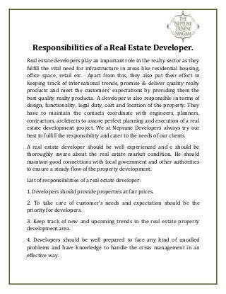 Responsibilities of a Real Estate Developer. 
Real estate developers play an important role in the realty sector as they 
fulfill the vital need for infrastructure in areas like residential housing, 
office space, retail etc. Apart from this, they also put their effort in 
keeping track of international trends, promise & deliver quality realty 
products and meet the customers’ expectations by providing them the 
best quality realty products. A developer is also responsible in terms of 
design, functionality, legal duty, cost and location of the property. They 
have to maintain the contacts coordinate with engineers, planners, 
contractors, architects to assure perfect planning and execution of a real 
estate development project. We at Neptune Developers always try our 
best to fulfill the responsibility and cater to the needs of our clients. 
A real estate developer should be well experienced and e should be 
thoroughly aware about the real estate market condition. He should 
maintain good connections with local government and other authorities 
to ensure a steady flow of the property development. 
List of responsibilities of a real estate developer: 
1. Developers should provide properties at fair prices. 
2. To take care of customer’s needs and expectation should be the 
priority for developers. 
3. Keep track of new and upcoming trends in the real estate property 
development area. 
4. Developers should be well prepared to face any kind of uncalled 
problems and have knowledge to handle the crisis management in an 
effective way. 
 