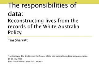 The responsibilities of
data:
Reconstructing lives from the
records of the White Australia
Policy
Tim Sherratt



Framing Lives: The 8th Biennial Conference of the International Auto/Biography Association
17–20 July 2012
Australian National University, Canberra
 
