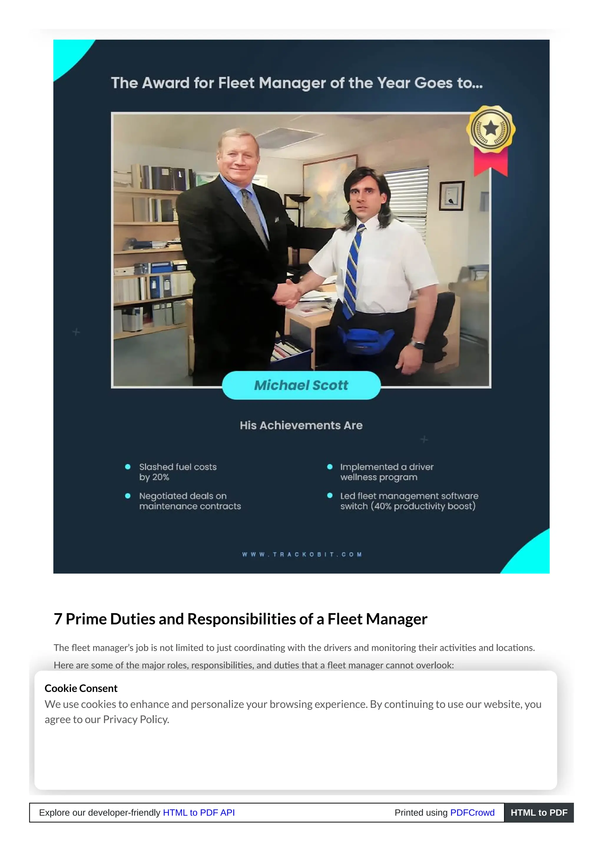 7 Prime Duties and Responsibilities of a Fleet Manager
The fleet manager’s job is not limited to just coordinating with the drivers and monitoring their activities and locations.
Here are some of the major roles, responsibilities, and duties that a fleet manager cannot overlook:
1. Procurement and Maintenance of Fleet Vehicles
Fleet managers’ primary responsibility is ensuring the organisation has the appropriate number and kind of vehicles in
good shape and condition for optimal trip assignment.
Cookie Consent
We use cookies to enhance and personalize your browsing experience. By continuing to use our website, you
agree to our Privacy Policy.
Explore our developer-friendly HTML to PDF API Printed using PDFCrowd HTML to PDF
 