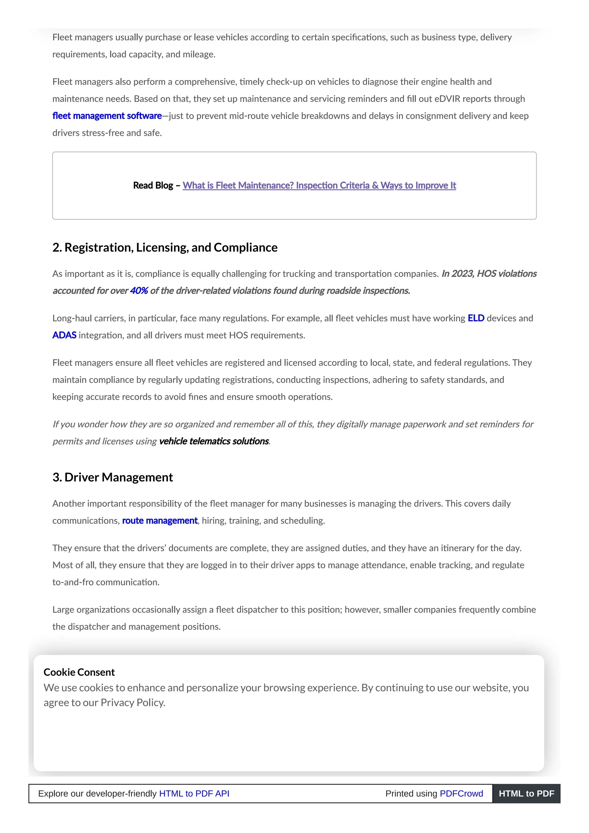 Fleet managers usually purchase or lease vehicles according to certain specifications, such as business type, delivery
requirements, load capacity, and mileage.
Fleet managers also perform a comprehensive, timely check-up on vehicles to diagnose their engine health and
maintenance needs. Based on that, they set up maintenance and servicing reminders and fill out eDVIR reports through
fleet management software—just to prevent mid-route vehicle breakdowns and delays in consignment delivery and keep
drivers stress-free and safe.
Read Blog – What is Fleet Maintenance? Inspection Criteria & Ways to Improve It
2. Registration, Licensing, and Compliance
As important as it is, compliance is equally challenging for trucking and transportation companies. In 2023, HOS violations
accounted for over 40% of the driver-related violations found during roadside inspections.
Long-haul carriers, in particular, face many regulations. For example, all fleet vehicles must have working ELD devices and
ADAS integration, and all drivers must meet HOS requirements.
Fleet managers ensure all fleet vehicles are registered and licensed according to local, state, and federal regulations. They
maintain compliance by regularly updating registrations, conducting inspections, adhering to safety standards, and
keeping accurate records to avoid fines and ensure smooth operations.
If you wonder how they are so organized and remember all of this, they digitally manage paperwork and set reminders for
permits and licenses using vehicle telematics solutions.
3. Driver Management
Another important responsibility of the fleet manager for many businesses is managing the drivers. This covers daily
communications, route management, hiring, training, and scheduling.
They ensure that the drivers’ documents are complete, they are assigned duties, and they have an itinerary for the day.
Most of all, they ensure that they are logged in to their driver apps to manage attendance, enable tracking, and regulate
to-and-fro communication.
Large organizations occasionally assign a fleet dispatcher to this position; however, smaller companies frequently combine
the dispatcher and management positions.
Cookie Consent
We use cookies to enhance and personalize your browsing experience. By continuing to use our website, you
agree to our Privacy Policy.
Explore our developer-friendly HTML to PDF API Printed using PDFCrowd HTML to PDF
 