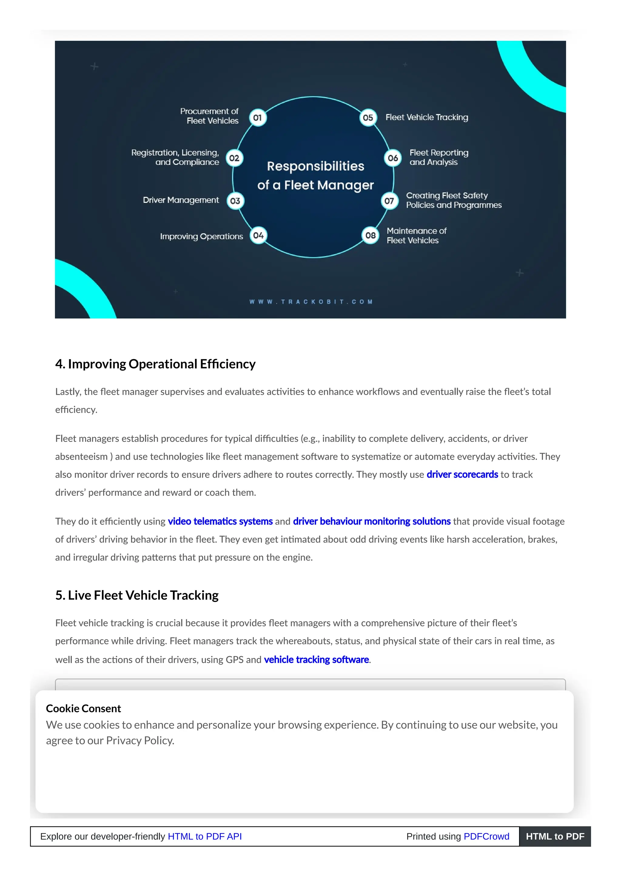 4. Improving Operational Efficiency
Lastly, the fleet manager supervises and evaluates activities to enhance workflows and eventually raise the fleet’s total
efficiency.
Fleet managers establish procedures for typical difficulties (e.g., inability to complete delivery, accidents, or driver
absenteeism ) and use technologies like fleet management software to systematize or automate everyday activities. They
also monitor driver records to ensure drivers adhere to routes correctly. They mostly use driver scorecards to track
drivers’ performance and reward or coach them.
They do it efficiently using video telematics systems and driver behaviour monitoring solutions that provide visual footage
of drivers’ driving behavior in the fleet. They even get intimated about odd driving events like harsh acceleration, brakes,
and irregular driving patterns that put pressure on the engine.
5. Live Fleet Vehicle Tracking
Fleet vehicle tracking is crucial because it provides fleet managers with a comprehensive picture of their fleet’s
performance while driving. Fleet managers track the whereabouts, status, and physical state of their cars in real time, as
well as the actions of their drivers, using GPS and vehicle tracking software.
Read Blog – What is Vehicle Tracking Software? How does it work?
6. Fleet Reporting and Analysis
Cookie Consent
We use cookies to enhance and personalize your browsing experience. By continuing to use our website, you
agree to our Privacy Policy.
Explore our developer-friendly HTML to PDF API Printed using PDFCrowd HTML to PDF
 