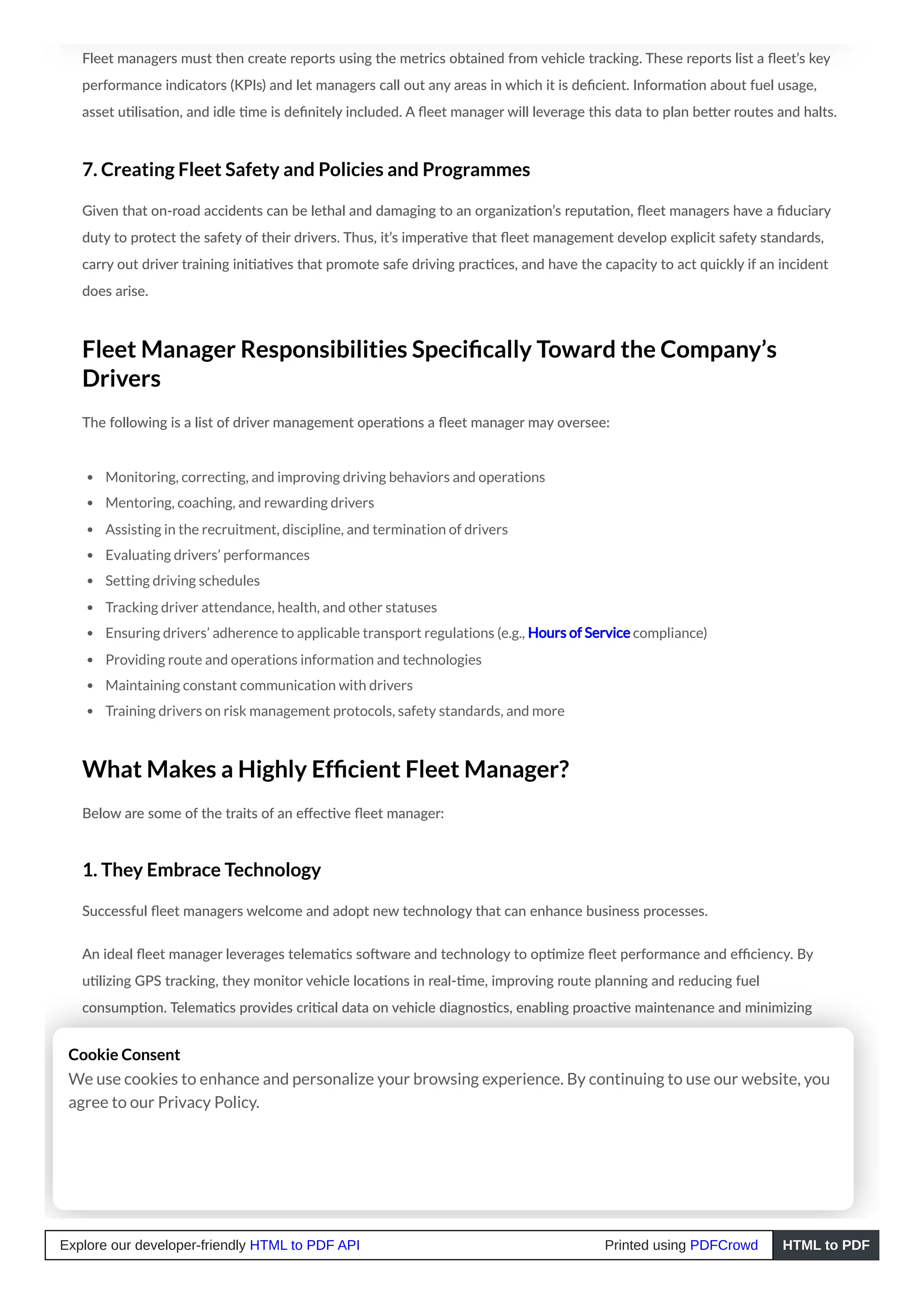 Fleet managers must then create reports using the metrics obtained from vehicle tracking. These reports list a fleet’s key
performance indicators (KPIs) and let managers call out any areas in which it is deficient. Information about fuel usage,
asset utilisation, and idle time is definitely included. A fleet manager will leverage this data to plan better routes and halts.
7. Creating Fleet Safety and Policies and Programmes
Given that on-road accidents can be lethal and damaging to an organization’s reputation, fleet managers have a fiduciary
duty to protect the safety of their drivers. Thus, it’s imperative that fleet management develop explicit safety standards,
carry out driver training initiatives that promote safe driving practices, and have the capacity to act quickly if an incident
does arise.
Fleet Manager Responsibilities Specifically Toward the Company’s
Drivers
The following is a list of driver management operations a fleet manager may oversee:
Monitoring, correcting, and improving driving behaviors and operations
Mentoring, coaching, and rewarding drivers
Assisting in the recruitment, discipline, and termination of drivers
Evaluating drivers’ performances
Setting driving schedules
Tracking driver attendance, health, and other statuses
Ensuring drivers’ adherence to applicable transport regulations (e.g., Hours of Service compliance)
Providing route and operations information and technologies
Maintaining constant communication with drivers
Training drivers on risk management protocols, safety standards, and more
What Makes a Highly Efficient Fleet Manager?
Below are some of the traits of an effective fleet manager:
1. They Embrace Technology
Successful fleet managers welcome and adopt new technology that can enhance business processes.
An ideal fleet manager leverages telematics software and technology to optimize fleet performance and efficiency. By
utilizing GPS tracking, they monitor vehicle locations in real-time, improving route planning and reducing fuel
consumption. Telematics provides critical data on vehicle diagnostics, enabling proactive maintenance and minimizing
downtime.
With advanced analytics, fleet managers can assess driver behavior, identify harsh braking or speeding patterns, and
implement targeted training programs to enhance safety and reduce vehicle wear and tear.
An ideal fleet manager uses telematics to boost productivity, ensure compliance, enhance safety, and reduce operational
costs.
Cookie Consent
We use cookies to enhance and personalize your browsing experience. By continuing to use our website, you
agree to our Privacy Policy.
Explore our developer-friendly HTML to PDF API Printed using PDFCrowd HTML to PDF
 