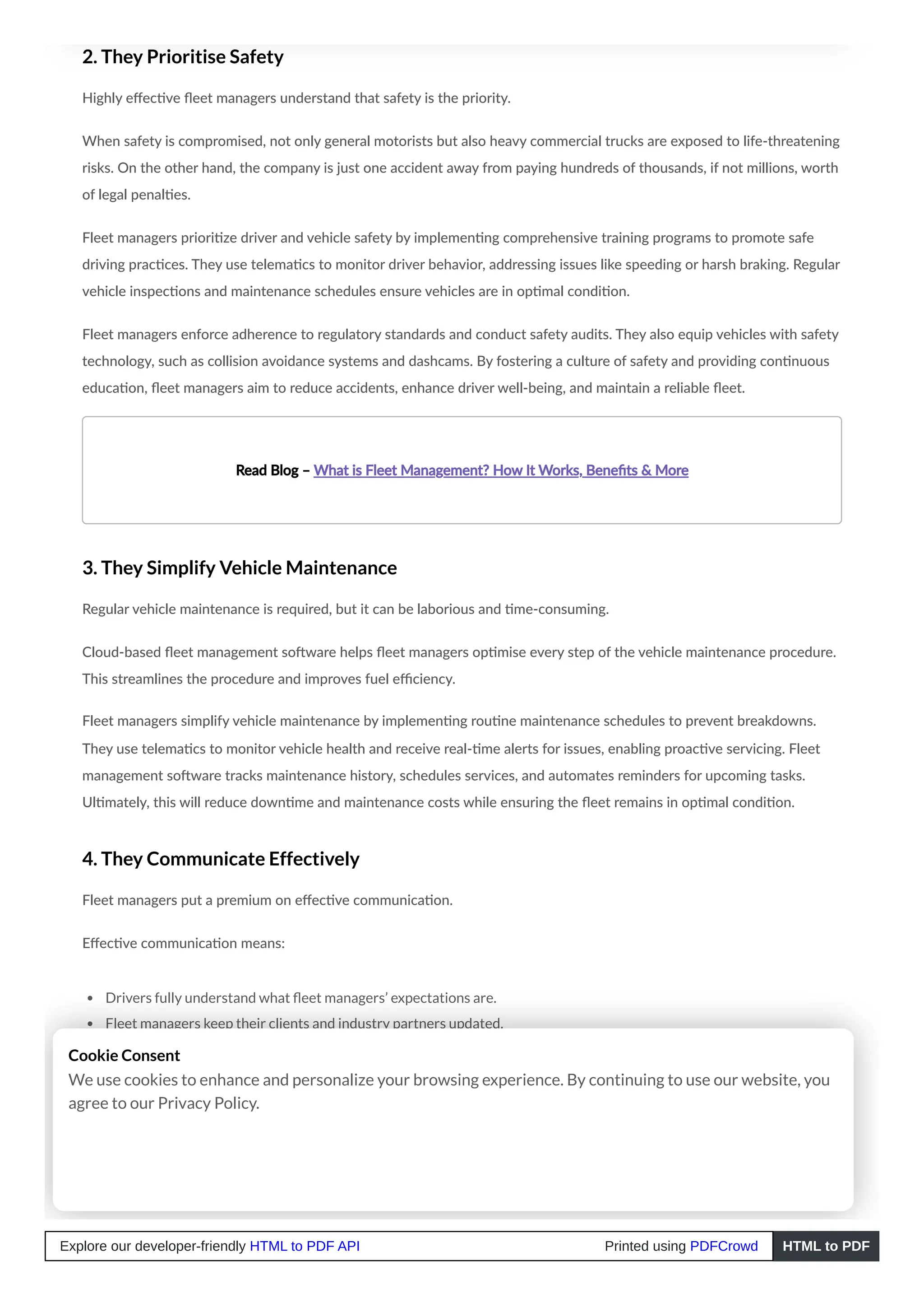 2. They Prioritise Safety
Highly effective fleet managers understand that safety is the priority.
When safety is compromised, not only general motorists but also heavy commercial trucks are exposed to life-threatening
risks. On the other hand, the company is just one accident away from paying hundreds of thousands, if not millions, worth
of legal penalties.
Fleet managers prioritize driver and vehicle safety by implementing comprehensive training programs to promote safe
driving practices. They use telematics to monitor driver behavior, addressing issues like speeding or harsh braking. Regular
vehicle inspections and maintenance schedules ensure vehicles are in optimal condition.
Fleet managers enforce adherence to regulatory standards and conduct safety audits. They also equip vehicles with safety
technology, such as collision avoidance systems and dashcams. By fostering a culture of safety and providing continuous
education, fleet managers aim to reduce accidents, enhance driver well-being, and maintain a reliable fleet.
Read Blog – What is Fleet Management? How It Works, Benefits & More
3. They Simplify Vehicle Maintenance
Regular vehicle maintenance is required, but it can be laborious and time-consuming.
Cloud-based fleet management software helps fleet managers optimise every step of the vehicle maintenance procedure.
This streamlines the procedure and improves fuel efficiency.
Fleet managers simplify vehicle maintenance by implementing routine maintenance schedules to prevent breakdowns.
They use telematics to monitor vehicle health and receive real-time alerts for issues, enabling proactive servicing. Fleet
management software tracks maintenance history, schedules services, and automates reminders for upcoming tasks.
Ultimately, this will reduce downtime and maintenance costs while ensuring the fleet remains in optimal condition.
4. They Communicate Effectively
Fleet managers put a premium on effective communication.
Effective communication means:
Drivers fully understand what fleet managers’ expectations are.
Fleet managers keep their clients and industry partners updated.
Fleet managers establish a friendly work environment and encourage the staff to express their observations.
Cookie Consent
We use cookies to enhance and personalize your browsing experience. By continuing to use our website, you
agree to our Privacy Policy.
Explore our developer-friendly HTML to PDF API Printed using PDFCrowd HTML to PDF
 