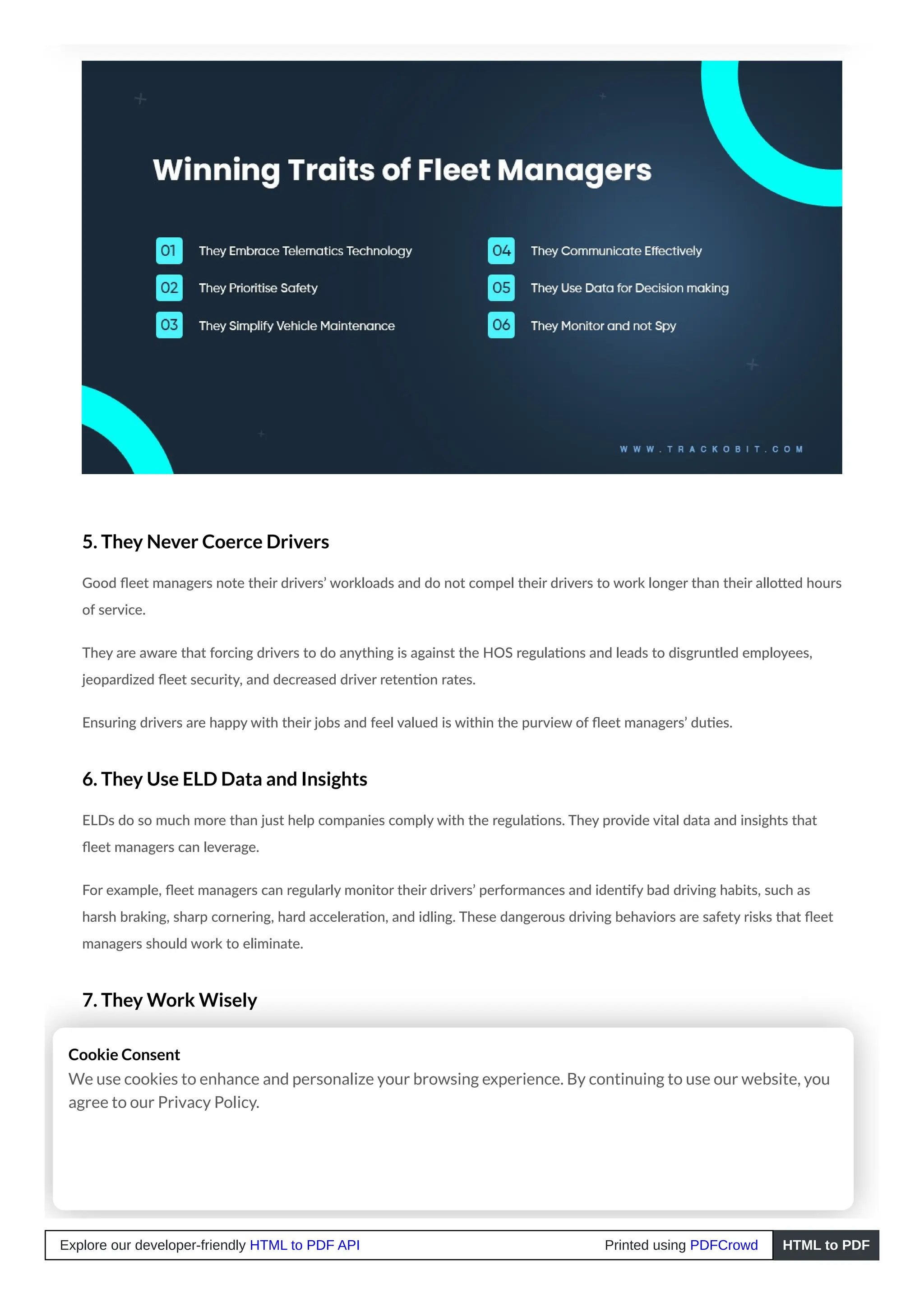5. They Never Coerce Drivers
Good fleet managers note their drivers’ workloads and do not compel their drivers to work longer than their allotted hours
of service.
They are aware that forcing drivers to do anything is against the HOS regulations and leads to disgruntled employees,
jeopardized fleet security, and decreased driver retention rates.
Ensuring drivers are happy with their jobs and feel valued is within the purview of fleet managers’ duties.
6. They Use ELD Data and Insights
ELDs do so much more than just help companies comply with the regulations. They provide vital data and insights that
fleet managers can leverage.
For example, fleet managers can regularly monitor their drivers’ performances and identify bad driving habits, such as
harsh braking, sharp cornering, hard acceleration, and idling. These dangerous driving behaviors are safety risks that fleet
managers should work to eliminate.
7. They Work Wisely
Highly effective fleet managers understand the importance of working smarter, not harder.
They value their time and effort, so they use innovative, high-quality technology to complete their tasks faster instead of
slower manual and traditional methods. As a result, they save time and company resources while producing higher-quality
work.
Cookie Consent
We use cookies to enhance and personalize your browsing experience. By continuing to use our website, you
agree to our Privacy Policy.
Explore our developer-friendly HTML to PDF API Printed using PDFCrowd HTML to PDF
 