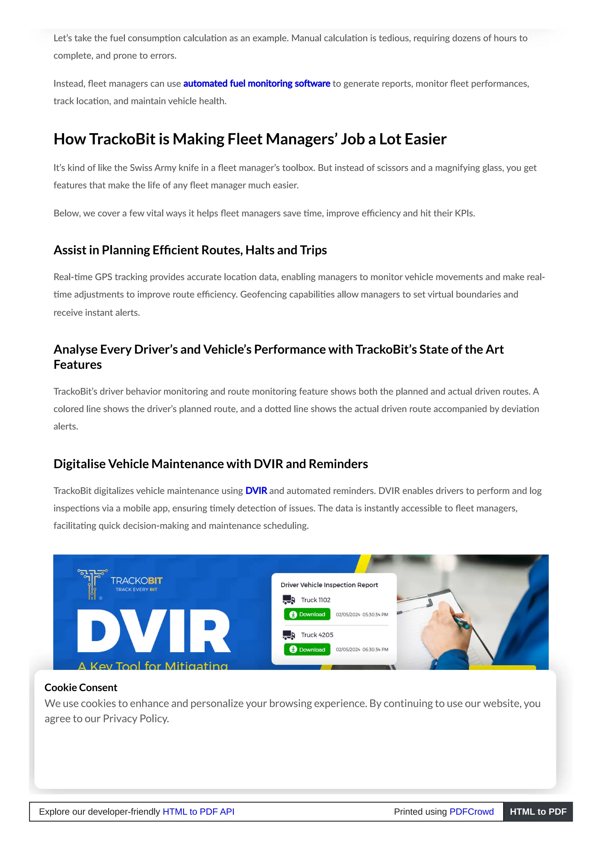 Let’s take the fuel consumption calculation as an example. Manual calculation is tedious, requiring dozens of hours to
complete, and prone to errors.
Instead, fleet managers can use automated fuel monitoring software to generate reports, monitor fleet performances,
track location, and maintain vehicle health.
How TrackoBit is Making Fleet Managers’ Job a Lot Easier
It’s kind of like the Swiss Army knife in a fleet manager’s toolbox. But instead of scissors and a magnifying glass, you get
features that make the life of any fleet manager much easier.
Below, we cover a few vital ways it helps fleet managers save time, improve efficiency and hit their KPIs.
Assist in Planning Efficient Routes, Halts and Trips
Real-time GPS tracking provides accurate location data, enabling managers to monitor vehicle movements and make real-
time adjustments to improve route efficiency. Geofencing capabilities allow managers to set virtual boundaries and
receive instant alerts.
Analyse Every Driver’s and Vehicle’s Performance with TrackoBit’s State of the Art
Features
TrackoBit’s driver behavior monitoring and route monitoring feature shows both the planned and actual driven routes. A
colored line shows the driver’s planned route, and a dotted line shows the actual driven route accompanied by deviation
alerts.
Digitalise Vehicle Maintenance with DVIR and Reminders
TrackoBit digitalizes vehicle maintenance using DVIR and automated reminders. DVIR enables drivers to perform and log
inspections via a mobile app, ensuring timely detection of issues. The data is instantly accessible to fleet managers,
facilitating quick decision-making and maintenance scheduling.
Conclusion
Cookie Consent
We use cookies to enhance and personalize your browsing experience. By continuing to use our website, you
agree to our Privacy Policy.
Explore our developer-friendly HTML to PDF API Printed using PDFCrowd HTML to PDF
 