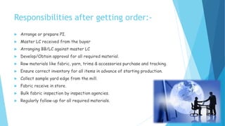 Responsibilities after getting order:-
 Arrange or prepare PI.
 Master LC received from the buyer
 Arranging BB/LC against master LC
 Develop/Obtain approval for all required material.
 Row materials like fabric, yarn, trims & accessories purchase and tracking.
 Ensure correct inventory for all items in advance of starting production.
 Collect sample yard edge from the mill.
 Fabric receive in store.
 Bulk fabric inspection by inspection agencies.
 Regularly follow-up for all required materials.
 