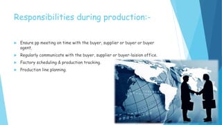 Responsibilities during production:-
 Ensure pp meeting on time with the buyer, supplier or buyer or buyer
agent.
 Regularly communicate with the buyer, supplier or buyer-laision office.
 Factory scheduling & production tracking.
 Production line planning.
 