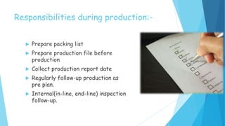 Responsibilities during production:-
 Prepare packing list
 Prepare production file before
production
 Collect production report date
 Regularly follow-up production as
pre plan.
 Internal(in-line, end-line) inspection
follow-up.
 