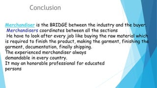 Merchandiser is the BRIDGE between the industry and the buyer.
Merchandisers coordinates between all the sections
He have to look after every job like buying the raw material which
is required to finish the product, making the garment, finishing the
garment, documentation, finally shipping.
The experienced merchandiser always
demandable in every country.
It may an honorable professional for educated
persons
Conclusion
 