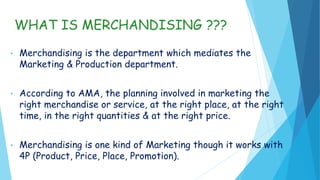 WHAT IS MERCHANDISING ???
• Merchandising is the department which mediates the
Marketing & Production department.
• According to AMA, the planning involved in marketing the
right merchandise or service, at the right place, at the right
time, in the right quantities & at the right price.
• Merchandising is one kind of Marketing though it works with
4P (Product, Price, Place, Promotion).
 
