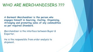 A Garment Merchandiser is the person who
engages himself in Sourcing, Costing, Organizing,
Arranging and promoting sales of any commodities
as per required Standard.
Merchandiser is the interface between Buyer &
Exporter.
He is the responsible from order analysis to
shipment.
WHO ARE MERCHANDISERS ???
 