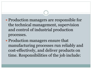  Production managers are responsible for
the technical management, supervision
and control of industrial production
processes.
 Production managers ensure that
manufacturing processes run reliably and
cost-effectively, and deliver products on
time. Responsibilities of the job include:
 