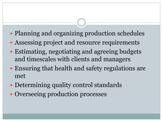  Planning and organizing production schedules
 Assessing project and resource requirements
 Estimating, negotiating and agreeing budgets
and timescales with clients and managers
 Ensuring that health and safety regulations are
met
 Determining quality control standards
 Overseeing production processes
 