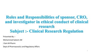 Roles and Responsibilities of sponsor, CRO,
and investigator in ethical conduct of clinical
research
Subject :- Clinical Research Regulation
Presented By :-
Mohammed Saleem JM
I Sem M Pharm
Dept of Pharmaceutics and Regulatory Affairs
1
 