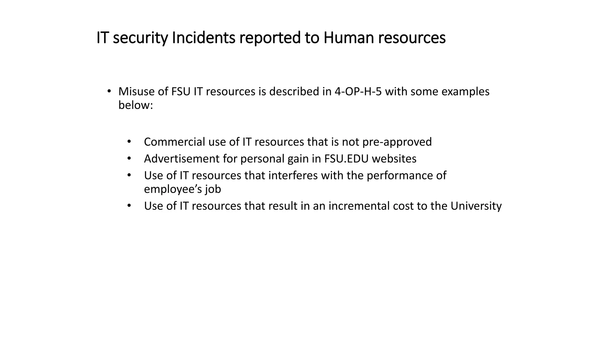 IT security Incidents reported to Human resources
• Misuse of FSU IT resources is described in 4-OP-H-5 with some examples
below:
• Commercial use of IT resources that is not pre-approved
• Advertisement for personal gain in FSU.EDU websites
• Use of IT resources that interferes with the performance of
employee’s job
• Use of IT resources that result in an incremental cost to the University
 
