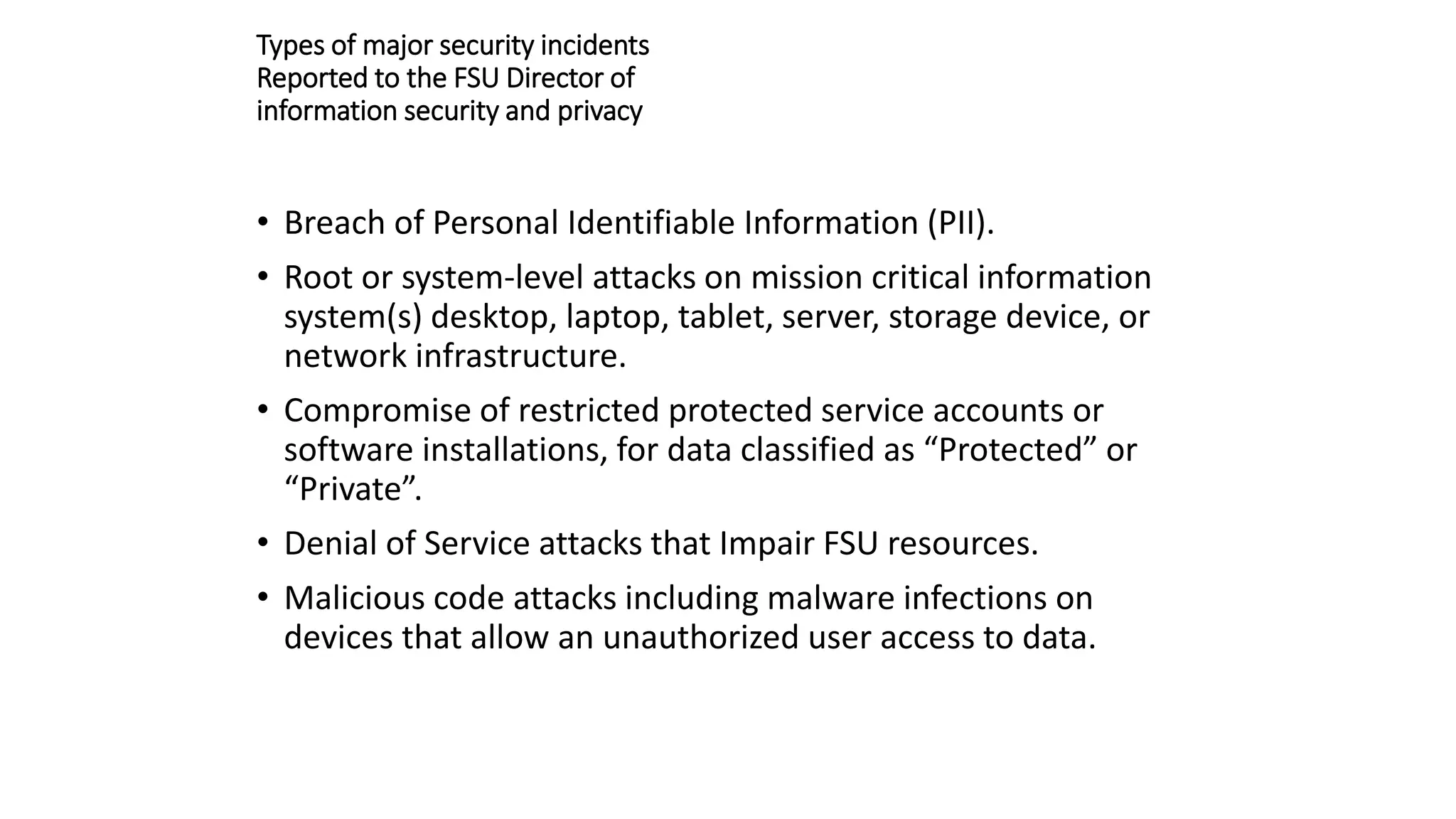 Types of major security incidents
Reported to the FSU Director of
information security and privacy
• Breach of Personal Identifiable Information (PII).
• Root or system-level attacks on mission critical information
system(s) desktop, laptop, tablet, server, storage device, or
network infrastructure.
• Compromise of restricted protected service accounts or
software installations, for data classified as “Protected” or
“Private”.
• Denial of Service attacks that Impair FSU resources.
• Malicious code attacks including malware infections on
devices that allow an unauthorized user access to data.
 