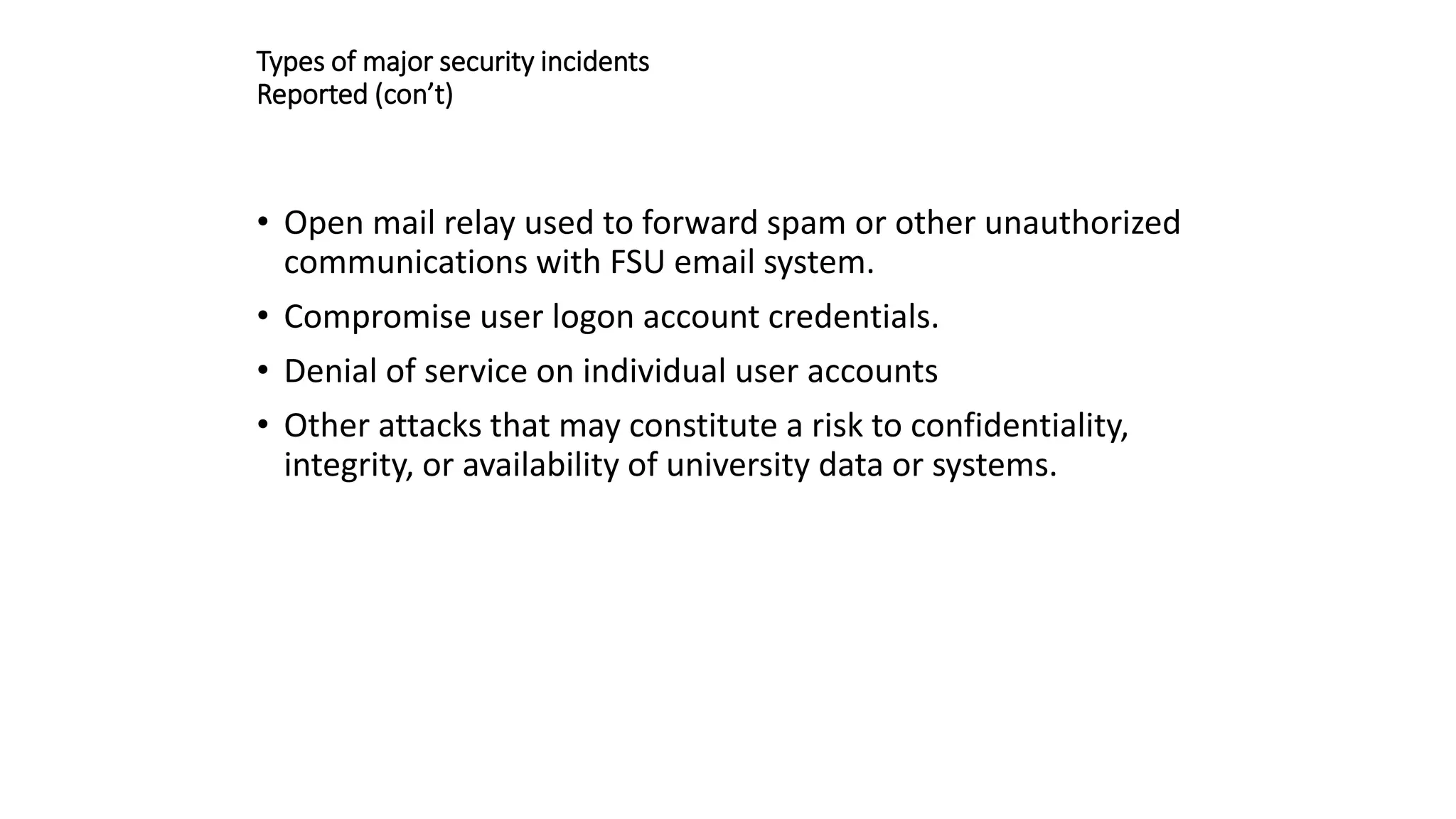 Types of major security incidents
Reported (con’t)
• Open mail relay used to forward spam or other unauthorized
communications with FSU email system.
• Compromise user logon account credentials.
• Denial of service on individual user accounts
• Other attacks that may constitute a risk to confidentiality,
integrity, or availability of university data or systems.
 