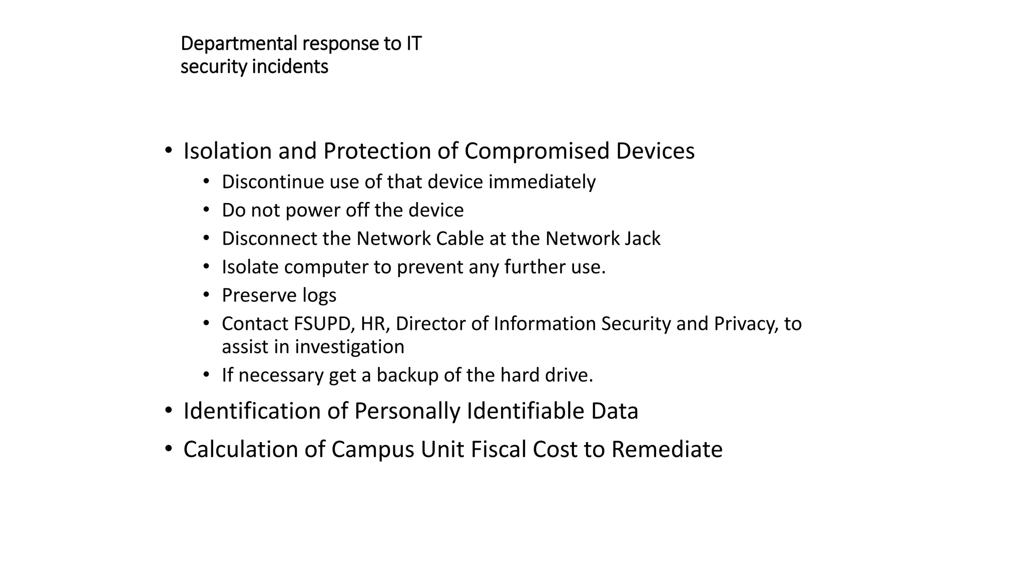 Departmental response to IT
security incidents
• Isolation and Protection of Compromised Devices
• Discontinue use of that device immediately
• Do not power off the device
• Disconnect the Network Cable at the Network Jack
• Isolate computer to prevent any further use.
• Preserve logs
• Contact FSUPD, HR, Director of Information Security and Privacy, to
assist in investigation
• If necessary get a backup of the hard drive.
• Identification of Personally Identifiable Data
• Calculation of Campus Unit Fiscal Cost to Remediate
 