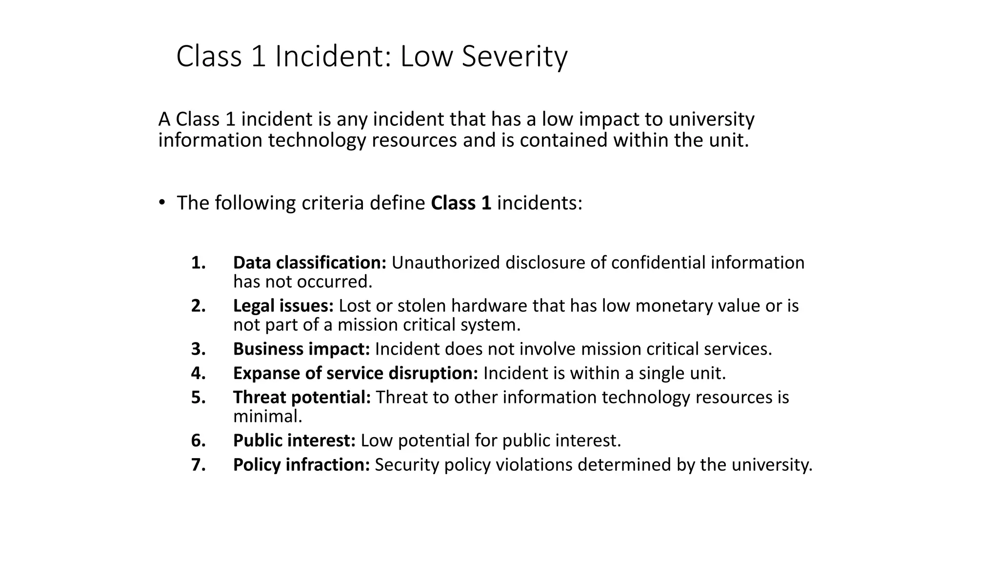 Class 1 Incident: Low Severity
A Class 1 incident is any incident that has a low impact to university
information technology resources and is contained within the unit.
• The following criteria define Class 1 incidents:
1. Data classification: Unauthorized disclosure of confidential information
has not occurred.
2. Legal issues: Lost or stolen hardware that has low monetary value or is
not part of a mission critical system.
3. Business impact: Incident does not involve mission critical services.
4. Expanse of service disruption: Incident is within a single unit.
5. Threat potential: Threat to other information technology resources is
minimal.
6. Public interest: Low potential for public interest.
7. Policy infraction: Security policy violations determined by the university.
 