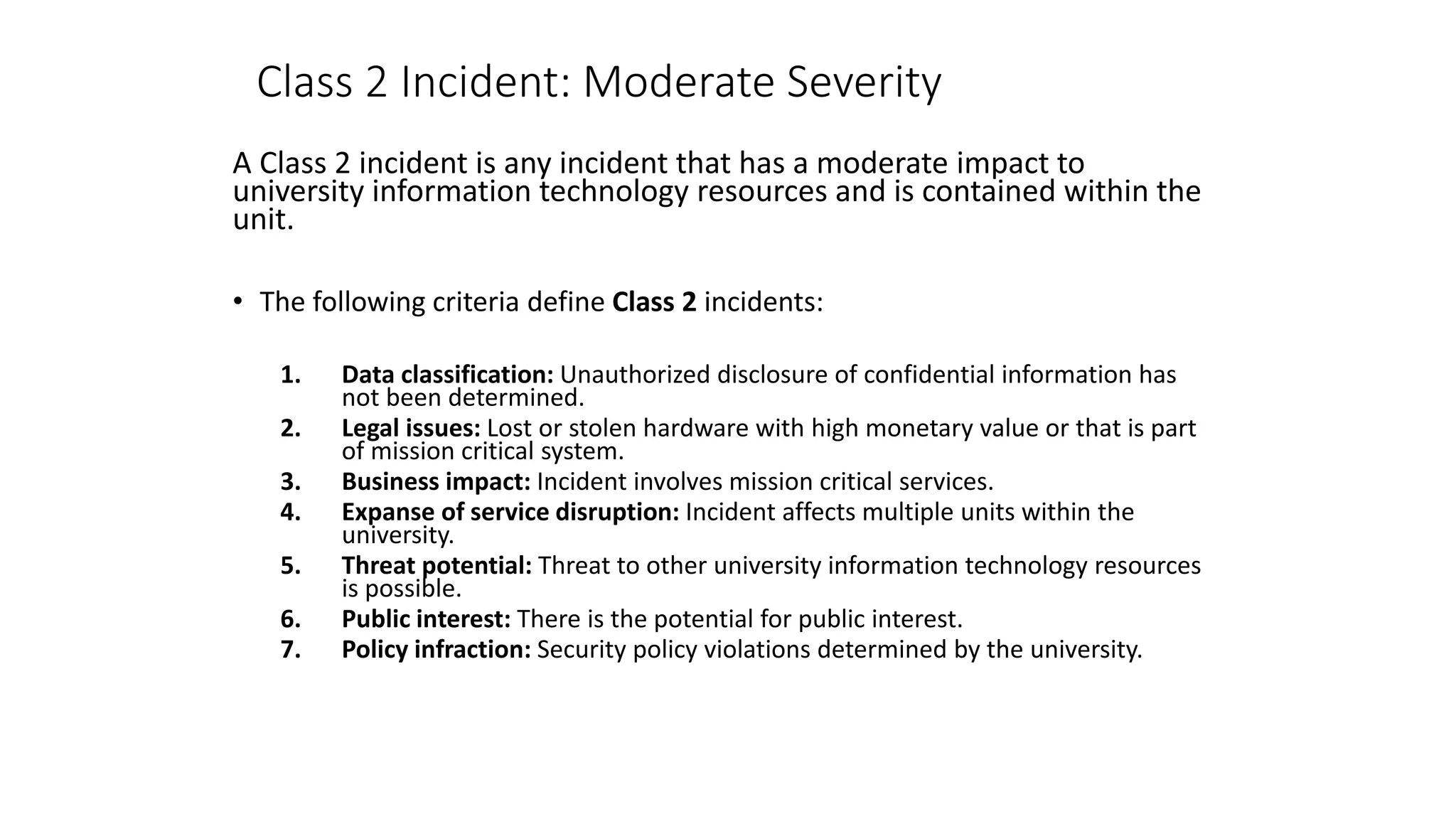 Class 2 Incident: Moderate Severity
A Class 2 incident is any incident that has a moderate impact to
university information technology resources and is contained within the
unit.
• The following criteria define Class 2 incidents:
1. Data classification: Unauthorized disclosure of confidential information has
not been determined.
2. Legal issues: Lost or stolen hardware with high monetary value or that is part
of mission critical system.
3. Business impact: Incident involves mission critical services.
4. Expanse of service disruption: Incident affects multiple units within the
university.
5. Threat potential: Threat to other university information technology resources
is possible.
6. Public interest: There is the potential for public interest.
7. Policy infraction: Security policy violations determined by the university.
 