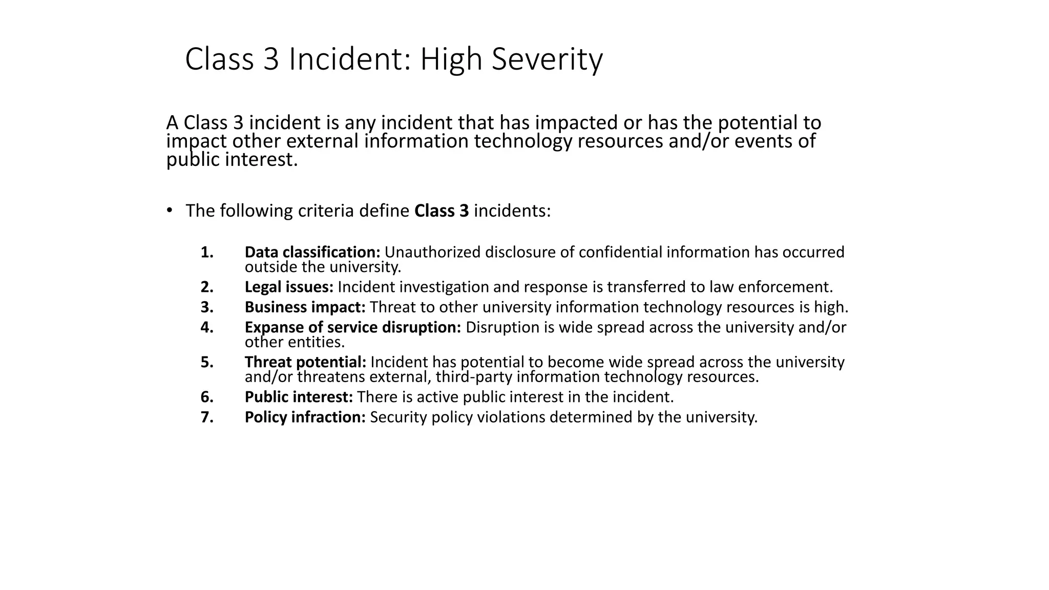 Class 3 Incident: High Severity
A Class 3 incident is any incident that has impacted or has the potential to
impact other external information technology resources and/or events of
public interest.
• The following criteria define Class 3 incidents:
1. Data classification: Unauthorized disclosure of confidential information has occurred
outside the university.
2. Legal issues: Incident investigation and response is transferred to law enforcement.
3. Business impact: Threat to other university information technology resources is high.
4. Expanse of service disruption: Disruption is wide spread across the university and/or
other entities.
5. Threat potential: Incident has potential to become wide spread across the university
and/or threatens external, third-party information technology resources.
6. Public interest: There is active public interest in the incident.
7. Policy infraction: Security policy violations determined by the university.
 