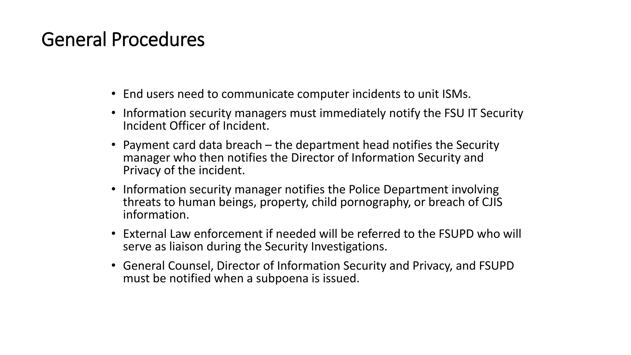General Procedures
• End users need to communicate computer incidents to unit ISMs.
• Information security managers must immediately notify the FSU IT Security
Incident Officer of Incident.
• Payment card data breach – the department head notifies the Security
manager who then notifies the Director of Information Security and
Privacy of the incident.
• Information security manager notifies the Police Department involving
threats to human beings, property, child pornography, or breach of CJIS
information.
• External Law enforcement if needed will be referred to the FSUPD who will
serve as liaison during the Security Investigations.
• General Counsel, Director of Information Security and Privacy, and FSUPD
must be notified when a subpoena is issued.
 