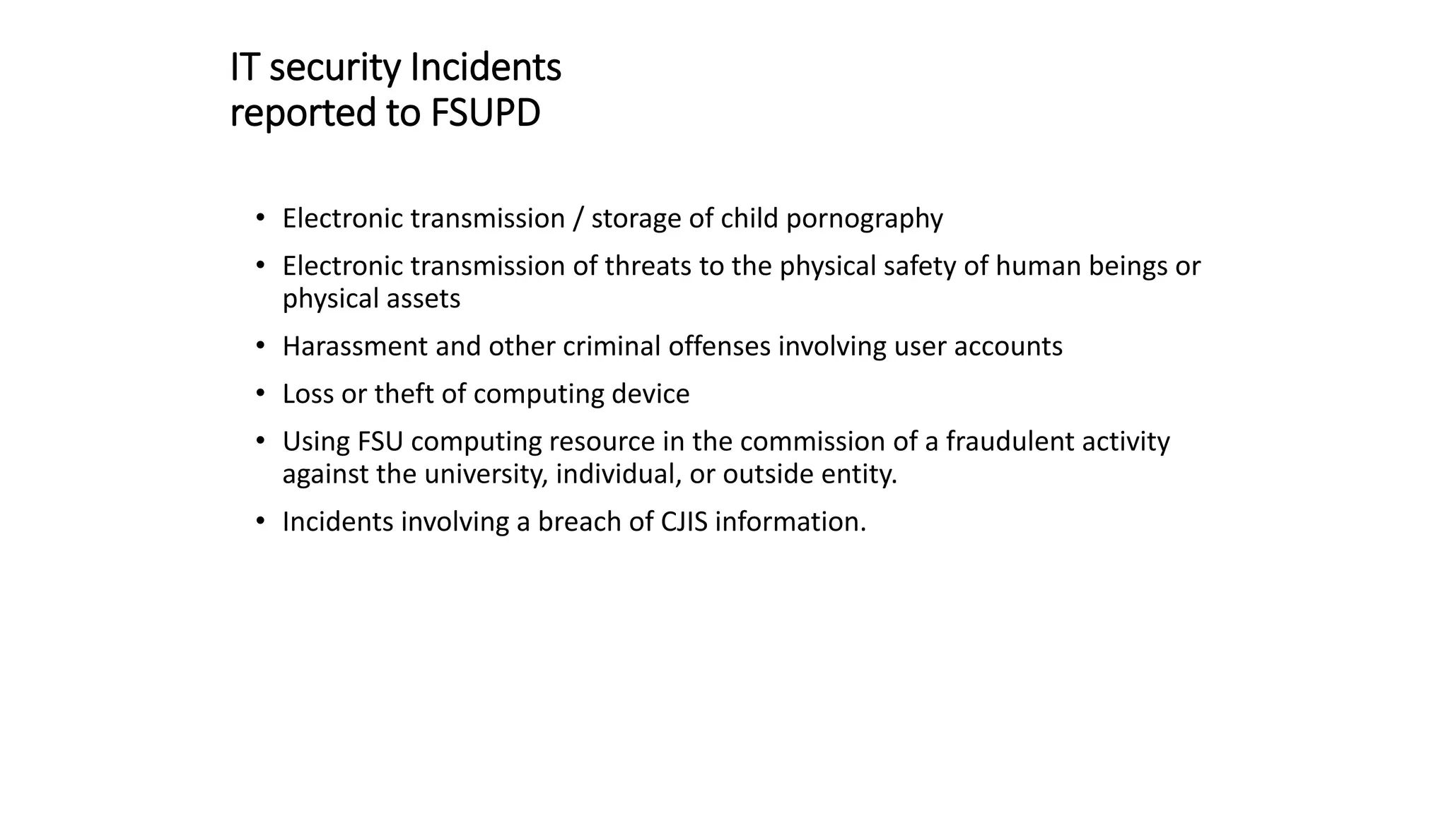 IT security Incidents
reported to FSUPD
• Electronic transmission / storage of child pornography
• Electronic transmission of threats to the physical safety of human beings or
physical assets
• Harassment and other criminal offenses involving user accounts
• Loss or theft of computing device
• Using FSU computing resource in the commission of a fraudulent activity
against the university, individual, or outside entity.
• Incidents involving a breach of CJIS information.
 