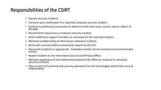 Responsibilities of the CSIRT
• Classify security incidents.
• Convene upon notification of a reported computer security incident.
• Conduct a preliminary assessment to determine the root cause, source, nature, extent of
damage.
• Recommend response to a computer security incident.
• Select additional support members as necessary for the reported incident.
• Maintain confidentiality of information related to incidents.
• Assist with recovery efforts and provide reports to the CIO.
• Document incidents as appropriate. Examples include: lessons learned and recommended
actions.
• Report incidents to the Information Security and Privacy Office.
• Maintain awareness of and implement procedures for effective response to computer
security incidents.
• Stay current on functional and security operations for the technologies within their area of
responsibility.
 