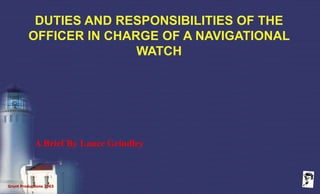 Grunt Productions 2003
DUTIES AND RESPONSIBILITIES OF THE
OFFICER IN CHARGE OF A NAVIGATIONAL
WATCH
A Brief By Lance Grindley
 