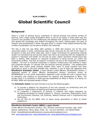 Draft of BBSC’s


        Global Scientific Council

Background

India is a land of spiritual gurus, exponents of natural sciences and ancient centers of
learning, with a deep rooted philosophy! Bihar is one of the states in India which was the
cynosure and paradise for the intellectuals and blessed with scholars of international fame
who spread the knowledge and wisdom throughout the world. Unfortunately, the pace of
research and development in Bihar has gone down in modern India despite producing high
number of graduates, but the genius of Bihar has remained.

The fact is that the new Bihar after partition in 2000 still remains one of the most
resourceful states in India, contributing huge human resources for the rest of the nation in
all sectors of blue and white collar jobs. Such a major contribution for generating national
wealth via manufacturing and service sector has had to be sustained with the meagerest of
support in education and health, for the last 25 years. Higher education infrastructure has
been in decline, little research or industrial consultancy is being carried out, within the
Universities of Bihar. This lack of research is however not due to the incapacity of academic
intellect – far from it! Financial investment in research infrastructure has suffered a major
and sustained drought. In contrast with the adverse working condition – the academicians
of Bihar have shown great tenacity despite many years of social injustice and have
continued to serve in the best possible way. However, a ray of hope has appeared from
BiharBrains Scholastic Center, a Gyan Kendra (under BBrains Development Society, a
registered society of India). BBrains Development Society, commonly known as
BIHARBRAINS is a non profit organization registered under society Act with a special focus
on education and creating an environment for research and development in Bihar. The
society came in to existence in 2004 and has established its office in Patna. It is being run
by NRIs, NRBs and educated people of Bihar.

The Scholastic Center has been formed to pursue the following goals:-

   a) To provide a platform for discussion of the new sciences via conferences that will
      help the modernization of teaching and learning experiences.
   b) To invigorate a programme of training in research and higher education by
      facilitating workshops on topical subjects in Physics, Chemistry, Mathematics, Earth
      and Environment Sciences, Life Sciences, Medical Sciences and in Engineering and
      Technology.
   c) Via (a) and (b) the BBSC aims to equip young generations in Bihar to tackle
      problems of

BiharBrains Scholastic Center (BBSC), a gyan Kendra
(Under BBrains Development Society), 201, OmVihar Commercial Complex, Opp. Hotel
Apsara, KadamKuan, Patna, Bihar, India. Tel: +91-612-2670455, +91-9835279360.
Email : bbsc@biharbrains@biharbrains.org,bsconference@gmail.com,
web: www.bbscindia.com, www.biharbrains.org, www.bbscientificcouncil.blogspot.com
 