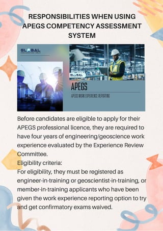 Before candidates are eligible to apply for their
APEGS professional licence, they are required to
have four years of engineering/geoscience work
experience evaluated by the Experience Review
Committee.
Eligibility criteria:
For eligibility, they must be registered as
engineer-in-training or geoscientist-in-training, or
member-in-training applicants who have been
given the work experience reporting option to try
and get confirmatory exams waived.
RESPONSIBILITIES WHEN USING
APEGS COMPETENCY ASSESSMENT
SYSTEM
 