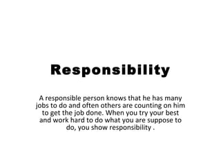 Responsibility A responsible person knows that he has many jobs to do and often others are counting on him to get the job done. When you try your best and work hard to do what you are suppose to do, you show responsibility . 