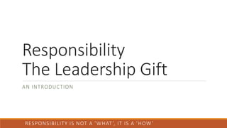 Responsibility
The Leadership Gift
AN INTRODUCTION
RESPONSIBILITY IS NOT A ’WHAT’, IT IS A ’HOW’
 