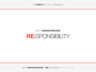 THEAGILEMATT.com / @AgileBoss
MATT HARASYMCZUK / RE:SPONSIBILITY / MAY 19, 2014
RE:SPONSIBILITY
MATT HARASYMCZUK
 
