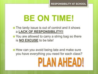 BE ON TIME!
 The tardy issue is out of control and it shows
a LACK OF RESPONSIBILITY!!
 You are allowed to carry a string bag so there
is NO EXCUSE to be late!
 How can you avoid being late and make sure
you have everything you need for each class?
RESPONSIBILITY AT SCHOOL
 