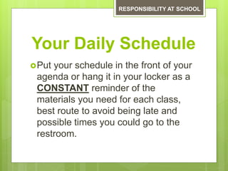 Your Daily Schedule
Put your schedule in the front of your
agenda or hang it in your locker as a
CONSTANT reminder of the
materials you need for each class,
best route to avoid being late and
possible times you could go to the
restroom.
RESPONSIBILITY AT SCHOOL
 