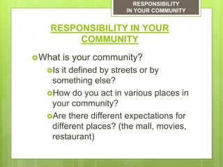 RESPONSIBILITY IN YOUR
COMMUNITY
What is your community?
Is it defined by streets or by
something else?
How do you act in various places in
your community?
Are there different expectations for
different places? (the mall, movies,
restaurant)
RESPONSIBILITY
IN YOUR COMMUNITY
 