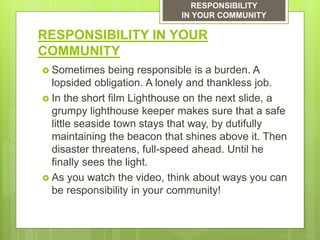 RESPONSIBILITY IN YOUR
COMMUNITY
 Sometimes being responsible is a burden. A
lopsided obligation. A lonely and thankless job.
 In the short film Lighthouse on the next slide, a
grumpy lighthouse keeper makes sure that a safe
little seaside town stays that way, by dutifully
maintaining the beacon that shines above it. Then
disaster threatens, full-speed ahead. Until he
finally sees the light.
 As you watch the video, think about ways you can
be responsibility in your community!
RESPONSIBILITY
IN YOUR COMMUNITY
 