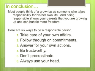 In conclusion…
Most people think of a grownup as someone who takes
responsibility for his/her own life. And being
responsible shows your parents that you are growing
up and can handle more freedom.
Here are six ways to be a responsible person.
1. Take care of your own affairs.
2. Follow through on commitments.
3. Answer for your own actions.
4. Be trustworthy.
5. Don’t procrastinate.
6. Always use your head.
 