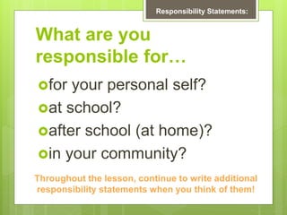 What are you
responsible for…
for your personal self?
at school?
after school (at home)?
in your community?
Responsibility Statements:
Throughout the lesson, continue to write additional
responsibility statements when you think of them!
 