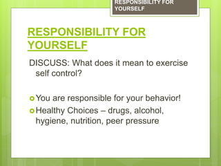 RESPONSIBILITY FOR
YOURSELF
DISCUSS: What does it mean to exercise
self control?
You are responsible for your behavior!
Healthy Choices – drugs, alcohol,
hygiene, nutrition, peer pressure
RESPONSIBILITY FOR
YOURSELF
 