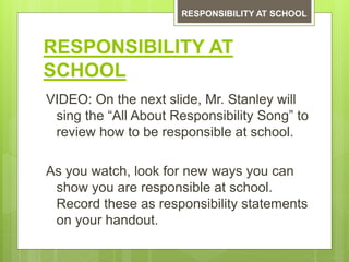 RESPONSIBILITY AT
SCHOOL
VIDEO: On the next slide, Mr. Stanley will
sing the “All About Responsibility Song” to
review how to be responsible at school.
As you watch, look for new ways you can
show you are responsible at school.
Record these as responsibility statements
on your handout.
RESPONSIBILITY AT SCHOOL
 