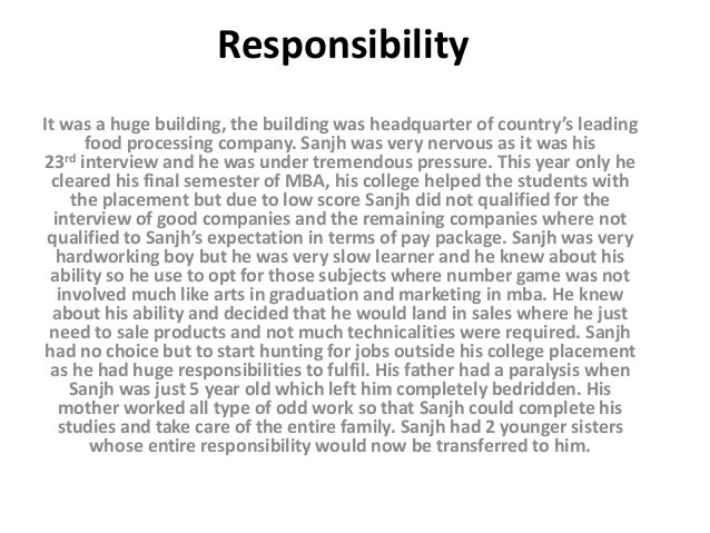 Responsibility
It was a huge building, the building was headquarter of country’s leading
food processing company. Sanjh was very nervous as it was his
23rd interview and he was under tremendous pressure. This year only he
cleared his final semester of MBA, his college helped the students with
the placement but due to low score Sanjh did not qualified for the
interview of good companies and the remaining companies where not
qualified to Sanjh’s expectation in terms of pay package. Sanjh was very
hardworking boy but he was very slow learner and he knew about his
ability so he use to opt for those subjects where number game was not
involved much like arts in graduation and marketing in mba. He knew
about his ability and decided that he would land in sales where he just
need to sale products and not much technicalities were required. Sanjh
had no choice but to start hunting for jobs outside his college placement
as he had huge responsibilities to fulfil. His father had a paralysis when
Sanjh was just 5 year old which left him completely bedridden. His
mother worked all type of odd work so that Sanjh could complete his
studies and take care of the entire family. Sanjh had 2 younger sisters
whose entire responsibility would now be transferred to him.
 