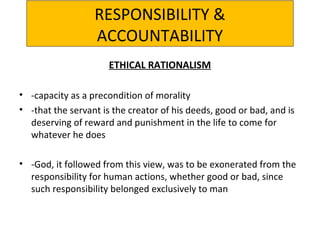 RESPONSIBILITY &
ACCOUNTABILITY
ETHICAL RATIONALISM
• -capacity as a precondition of morality
• -that the servant is the creator of his deeds, good or bad, and is
deserving of reward and punishment in the life to come for
whatever he does
• -God, it followed from this view, was to be exonerated from the
responsibility for human actions, whether good or bad, since
such responsibility belonged exclusively to man
 