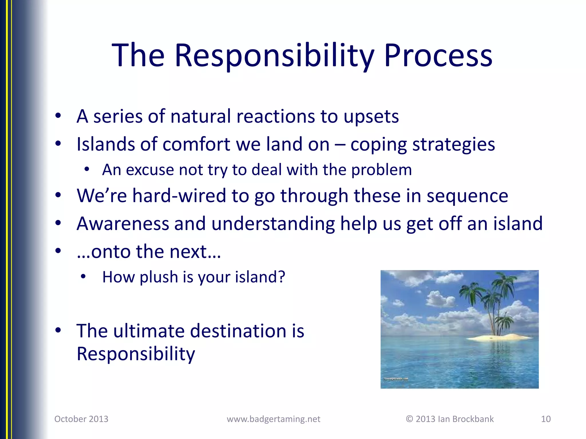 The Responsibility Process
• A series of natural reactions to upsets
• Islands of comfort we land on – coping strategies
• An excuse not try to deal with the problem

• We’re hard-wired to go through these in sequence
• Awareness and understanding help us get off an island
• …onto the next…
• How plush is your island?

• The ultimate destination is
Responsibility
October 2013

www.badgertaming.net

© 2013 Ian Brockbank

10

 