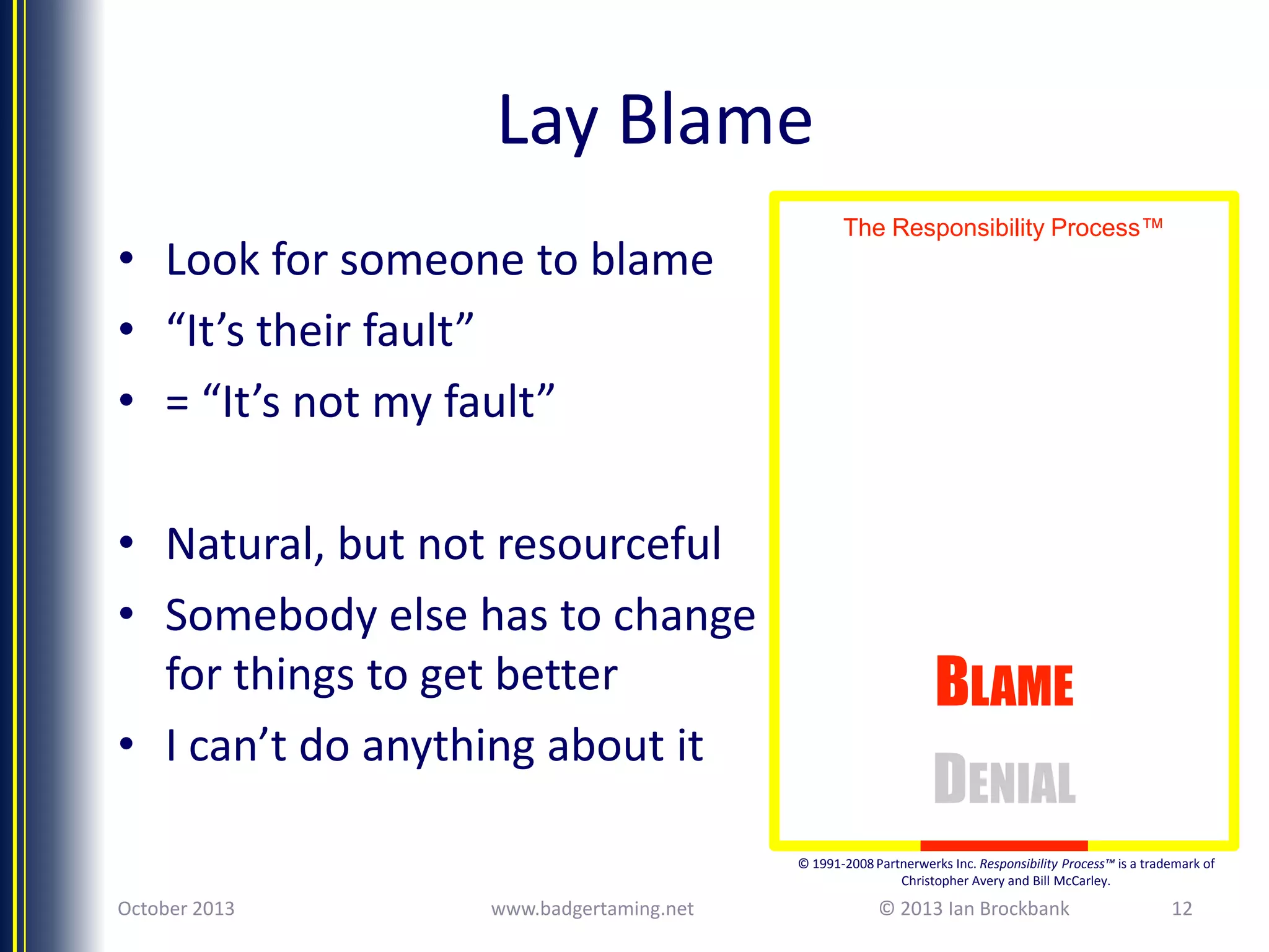 Lay Blame
• Look for someone to blame
• “It’s their fault”
• = “It’s not my fault”

• Natural, but not resourceful
• Somebody else has to change
for things to get better
• I can’t do anything about it

The Responsibility Process™

BLAME
DENIAL
© 1991-2008 Partnerwerks Inc. Responsibility Process™ is a trademark of
Christopher Avery and Bill McCarley.

October 2013

www.badgertaming.net

© 2013 Ian Brockbank

12

 