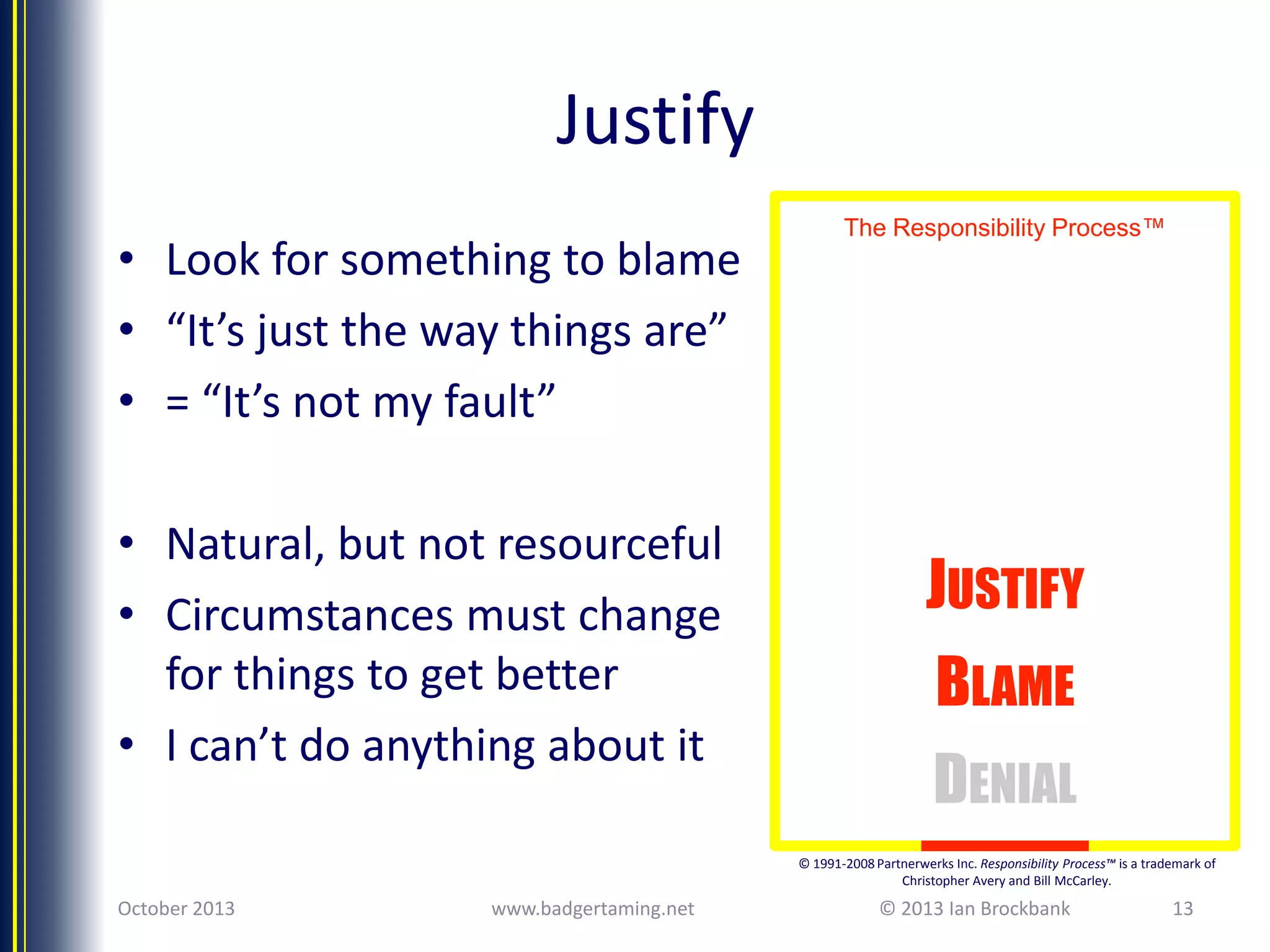 Justify
• Look for something to blame
• “It’s just the way things are”
• = “It’s not my fault”

• Natural, but not resourceful
• Circumstances must change
for things to get better
• I can’t do anything about it

The Responsibility Process™

JUSTIFY

BLAME
DENIAL
© 1991-2008 Partnerwerks Inc. Responsibility Process™ is a trademark of
Christopher Avery and Bill McCarley.

October 2013

www.badgertaming.net

© 2013 Ian Brockbank

13

 